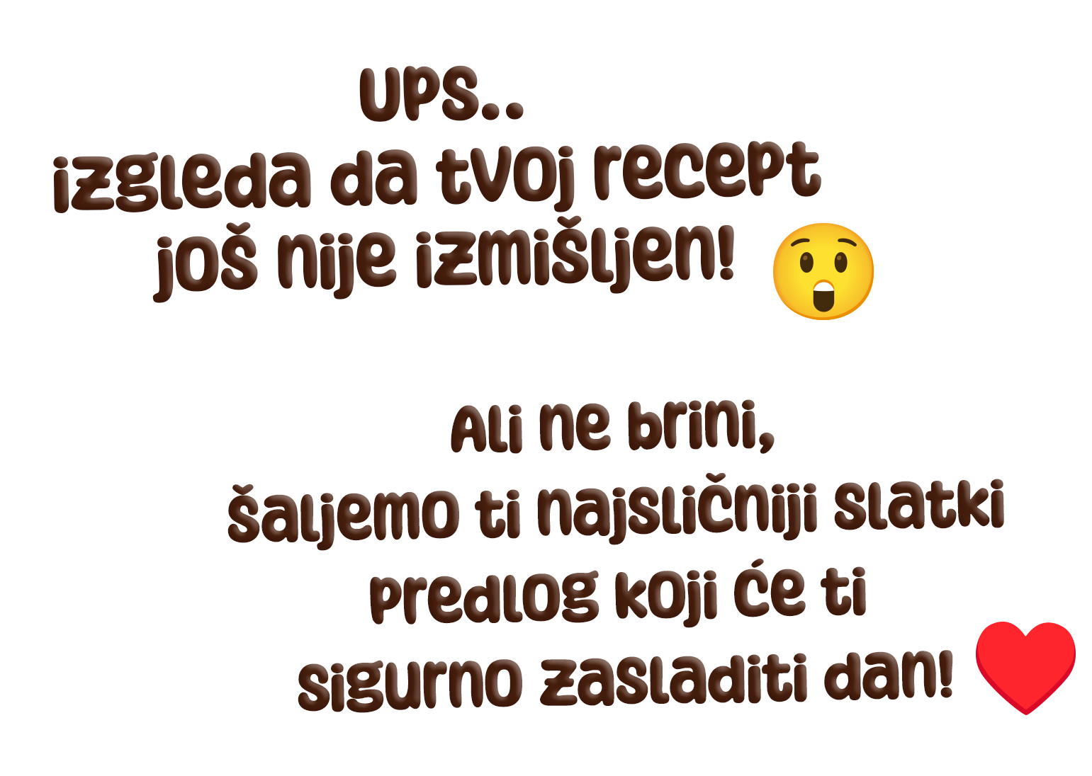 Ups.. izgleda da tvoj recept još nije izmišljen! Ali ne brini, šaljemo ti najsličniji slatki predlog koji će ti sigurno zasladiti dan!